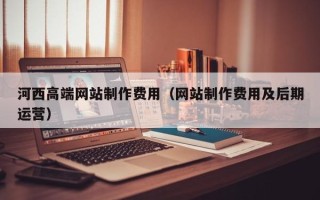 东莞河西高端网站制作费用（网站制作费用及后期运营）