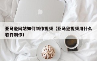 东莞亚马逊网站如何制作视频（亚马逊视频用什么软件制作）