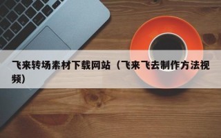 东莞飞来转场素材下载网站（飞来飞去制作方法视频）