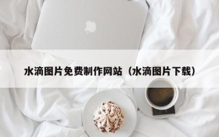 东莞水滴图片免费制作网站（水滴图片下载）