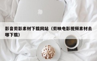 东莞影音剪影素材下载网站（剪映电影视频素材去哪下载）