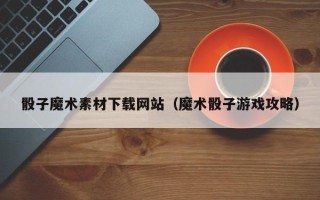 东莞骰子魔术素材下载网站（魔术骰子游戏攻略）